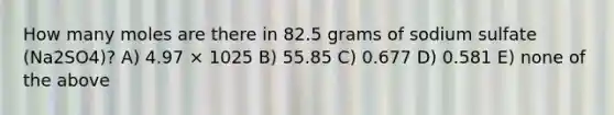 How many moles are there in 82.5 grams of sodium sulfate (Na2SO4)? A) 4.97 × 1025 B) 55.85 C) 0.677 D) 0.581 E) none of the above