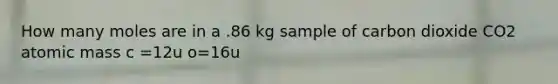 How many moles are in a .86 kg sample of carbon dioxide CO2 atomic mass c =12u o=16u