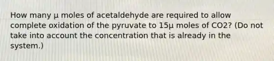 How many μ moles of acetaldehyde are required to allow complete oxidation of the pyruvate to 15μ moles of CO2? (Do not take into account the concentration that is already in the system.)