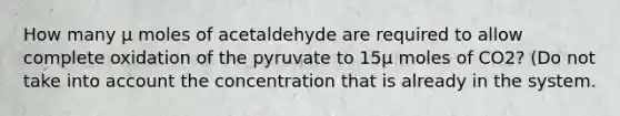 How many μ moles of acetaldehyde are required to allow complete oxidation of the pyruvate to 15μ moles of CO2? (Do not take into account the concentration that is already in the system.