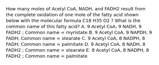 How many moles of Acetyl CoA, NADH, and FADH2 result from the complete oxidation of one mole of the fatty acid shown below with the molecular formula C18 H35 O2 ? What is the common name of this fatty acid? A. 9 Acetyl CoA, 9 NADH, 9 FADH2 ; Common name = myristate B. 9 Acetyl CoA, 9 NAPDH, 9 FADH; Common name = stearate C. 9 Acetyl CoA, 8 NADPH, 8 FADH; Common name = palmitate D. 9 Acetyl CoA, 8 NADH, 8 FADH2 ; Common name = stearate E. 8 Acetyl CoA, 8 NADPH, 8 FADH2 ; Common name = palmitate