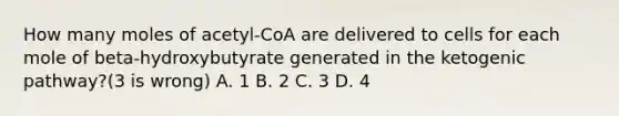 How many moles of acetyl-CoA are delivered to cells for each mole of beta-hydroxybutyrate generated in the ketogenic pathway?(3 is wrong) A. 1 B. 2 C. 3 D. 4