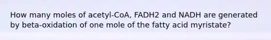 How many moles of acetyl-CoA, FADH2 and NADH are generated by beta-oxidation of one mole of the fatty acid myristate?