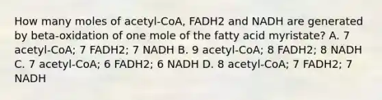 How many moles of acetyl-CoA, FADH2 and NADH are generated by beta-oxidation of one mole of the fatty acid myristate? A. 7 acetyl-CoA; 7 FADH2; 7 NADH B. 9 acetyl-CoA; 8 FADH2; 8 NADH C. 7 acetyl-CoA; 6 FADH2; 6 NADH D. 8 acetyl-CoA; 7 FADH2; 7 NADH