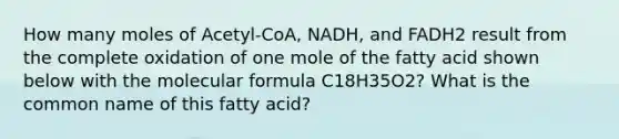 How many moles of Acetyl-CoA, NADH, and FADH2 result from the complete oxidation of one mole of the fatty acid shown below with the molecular formula C18H35O2? What is the common name of this fatty acid?