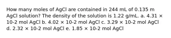 How many moles of AgCl are contained in 244 mL of 0.135 m AgCl solution? The density of the solution is 1.22 g/mL. a. 4.31 × 10-2 mol AgCl b. 4.02 × 10-2 mol AgCl c. 3.29 × 10-2 mol AgCl d. 2.32 × 10-2 mol AgCl e. 1.85 × 10-2 mol AgCl