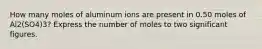 How many moles of aluminum ions are present in 0.50 moles of Al2(SO4)3? Express the number of moles to two significant figures.