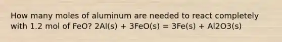 How many moles of aluminum are needed to react completely with 1.2 mol of FeO? 2Al(s) + 3FeO(s) = 3Fe(s) + Al2O3(s)