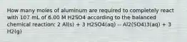 How many moles of aluminum are required to completely react with 107 mL of 6.00 M H2SO4 according to the balanced chemical reaction: 2 Al(s) + 3 H2SO4(aq) -- Al2(SO4)3(aq) + 3 H2(g)