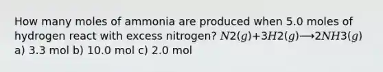 How many moles of ammonia are produced when 5.0 moles of hydrogen react with excess nitrogen? 𝑁2(𝑔)+3𝐻2(𝑔)⟶2𝑁𝐻3(𝑔) a) 3.3 mol b) 10.0 mol c) 2.0 mol