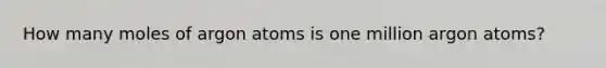 How many moles of argon atoms is one million argon atoms?