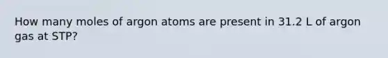 How many moles of argon atoms are present in 31.2 L of argon gas at STP?