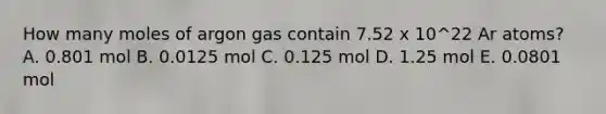 How many moles of argon gas contain 7.52 x 10^22 Ar atoms? A. 0.801 mol B. 0.0125 mol C. 0.125 mol D. 1.25 mol E. 0.0801 mol