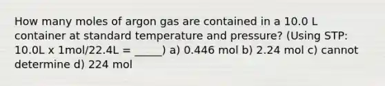 How many moles of argon gas are contained in a 10.0 L container at standard temperature and pressure? (Using STP: 10.0L x 1mol/22.4L = _____) a) 0.446 mol b) 2.24 mol c) cannot determine d) 224 mol