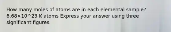 How many moles of atoms are in each elemental sample? 6.68×10^23 K atoms Express your answer using three significant figures.