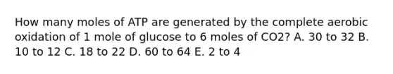 How many moles of ATP are generated by the complete aerobic oxidation of 1 mole of glucose to 6 moles of CO2? A. 30 to 32 B. 10 to 12 C. 18 to 22 D. 60 to 64 E. 2 to 4