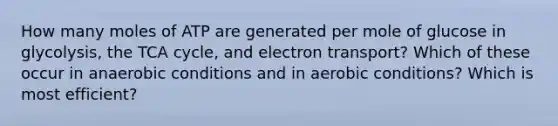 How many moles of ATP are generated per mole of glucose in glycolysis, the TCA cycle, and electron transport? Which of these occur in anaerobic conditions and in aerobic conditions? Which is most efficient?