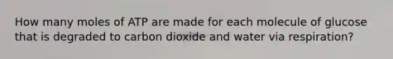 How many moles of ATP are made for each molecule of glucose that is degraded to carbon dioxide and water via respiration?