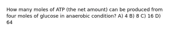 How many moles of ATP (the net amount) can be produced from four moles of glucose in anaerobic condition? A) 4 B) 8 C) 16 D) 64