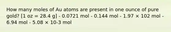 How many moles of Au atoms are present in one ounce of pure gold? [1 oz = 28.4 g] - 0.0721 mol - 0.144 mol - 1.97 × 102 mol - 6.94 mol - 5.08 × 10-3 mol