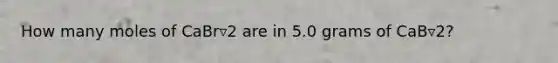 How many moles of CaBr▿2 are in 5.0 grams of CaB▿2?