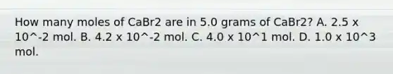 How many moles of CaBr2 are in 5.0 grams of CaBr2? A. 2.5 x 10^-2 mol. B. 4.2 x 10^-2 mol. C. 4.0 x 10^1 mol. D. 1.0 x 10^3 mol.