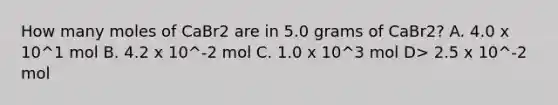 How many moles of CaBr2 are in 5.0 grams of CaBr2? A. 4.0 x 10^1 mol B. 4.2 x 10^-2 mol C. 1.0 x 10^3 mol D> 2.5 x 10^-2 mol