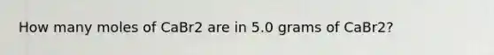 How many moles of CaBr2 are in 5.0 grams of CaBr2?