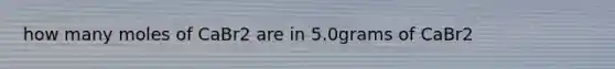 how many moles of CaBr2 are in 5.0grams of CaBr2