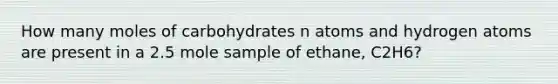 How many moles of carbohydrates n atoms and hydrogen atoms are present in a 2.5 mole sample of ethane, C2H6?