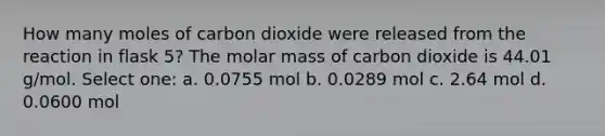 How many moles of carbon dioxide were released from the reaction in flask 5? The molar mass of carbon dioxide is 44.01 g/mol. Select one: a. 0.0755 mol b. 0.0289 mol c. 2.64 mol d. 0.0600 mol