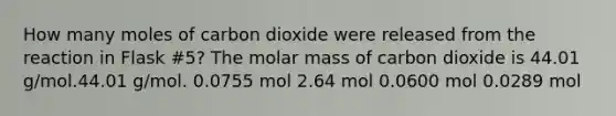 How many moles of carbon dioxide were released from the reaction in Flask #5? The molar mass of carbon dioxide is 44.01 g/mol.44.01 g/mol. 0.0755 mol 2.64 mol 0.0600 mol 0.0289 mol