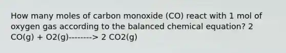 How many moles of carbon monoxide (CO) react with 1 mol of oxygen gas according to the balanced chemical equation? 2 CO(g) + O2(g)--------> 2 CO2(g)