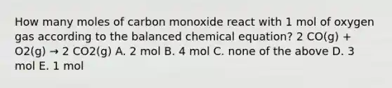 How many moles of carbon monoxide react with 1 mol of oxygen gas according to the balanced chemical equation? 2 CO(g) + O2(g) → 2 CO2(g) A. 2 mol B. 4 mol C. none of the above D. 3 mol E. 1 mol