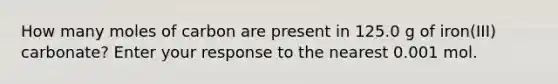 How many moles of carbon are present in 125.0 g of iron(III) carbonate? Enter your response to the nearest 0.001 mol.