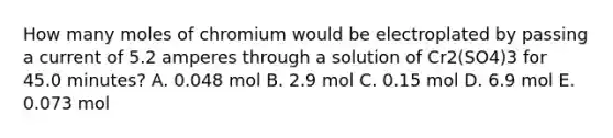 How many moles of chromium would be electroplated by passing a current of 5.2 amperes through a solution of Cr2(SO4)3 for 45.0 minutes? A. 0.048 mol B. 2.9 mol C. 0.15 mol D. 6.9 mol E. 0.073 mol