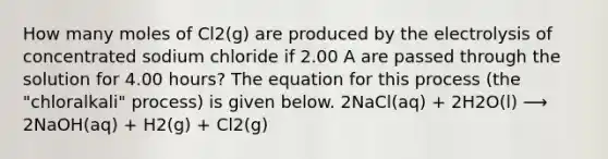 How many moles of Cl2(g) are produced by the electrolysis of concentrated sodium chloride if 2.00 A are passed through the solution for 4.00 hours? The equation for this process (the "chloralkali" process) is given below. 2NaCl(aq) + 2H2O(l) ⟶ 2NaOH(aq) + H2(g) + Cl2(g)