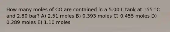 How many moles of CO are contained in a 5.00 L tank at 155 °C and 2.80 bar? A) 2.51 moles B) 0.393 moles C) 0.455 moles D) 0.289 moles E) 1.10 moles