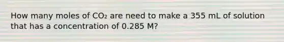 How many moles of CO₂ are need to make a 355 mL of solution that has a concentration of 0.285 M?