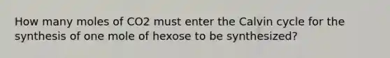 How many moles of CO2 must enter the Calvin cycle for the synthesis of one mole of hexose to be synthesized?