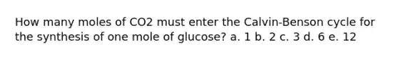 How many moles of CO2 must enter the Calvin-Benson cycle for the synthesis of one mole of glucose? a. 1 b. 2 c. 3 d. 6 e. 12