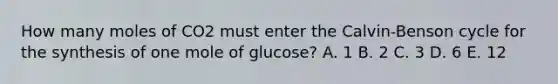 How many moles of CO2 must enter the Calvin-Benson cycle for the synthesis of one mole of glucose? A. 1 B. 2 C. 3 D. 6 E. 12