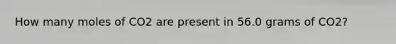 How many moles of CO2 are present in 56.0 grams of CO2?