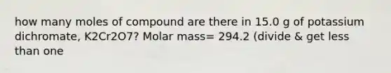 how many moles of compound are there in 15.0 g of potassium dichromate, K2Cr2O7? Molar mass= 294.2 (divide & get less than one