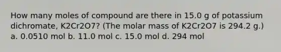 How many moles of compound are there in 15.0 g of potassium dichromate, K2Cr2O7? (The molar mass of K2Cr2O7 is 294.2 g.) a. 0.0510 mol b. 11.0 mol c. 15.0 mol d. 294 mol