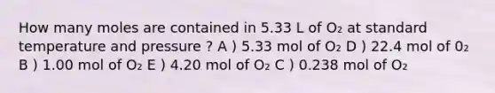 How many moles are contained in 5.33 L of O₂ at standard temperature and pressure ? A ) 5.33 mol of O₂ D ) 22.4 mol of 0₂ B ) 1.00 mol of O₂ E ) 4.20 mol of O₂ C ) 0.238 mol of O₂