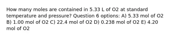 How many moles are contained in 5.33 L of O2 at standard temperature and pressure? Question 6 options: A) 5.33 mol of O2 B) 1.00 mol of O2 C) 22.4 mol of O2 D) 0.238 mol of O2 E) 4.20 mol of O2