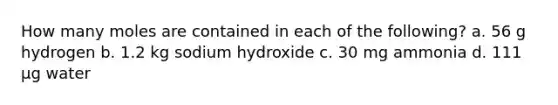 How many moles are contained in each of the following? a. 56 g hydrogen b. 1.2 kg sodium hydroxide c. 30 mg ammonia d. 111 µg water