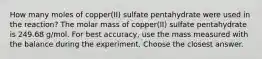 How many moles of copper(II) sulfate pentahydrate were used in the reaction? The molar mass of copper(II) sulfate pentahydrate is 249.68 g/mol. For best accuracy, use the mass measured with the balance during the experiment. Choose the closest answer.