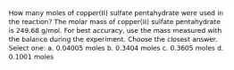 How many moles of copper(II) sulfate pentahydrate were used in the reaction? The molar mass of copper(II) sulfate pentahydrate is 249.68 g/mol. For best accuracy, use the mass measured with the balance during the experiment. Choose the closest answer. Select one: a. 0.04005 moles b. 0.3404 moles c. 0.3605 moles d. 0.1001 moles